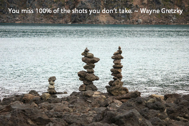 You miss 100% of the shots you don’t take. ~ Wayne Gretzky